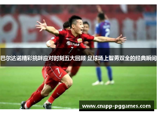 巴尔达诺精彩挑衅应对时刻五大回顾 足球场上智勇双全的经典瞬间