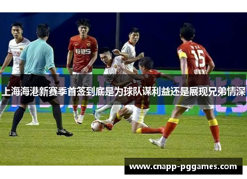 上海海港新赛季首签到底是为球队谋利益还是展现兄弟情深
