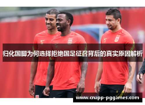 归化国脚为何选择拒绝国足征召背后的真实原因解析
