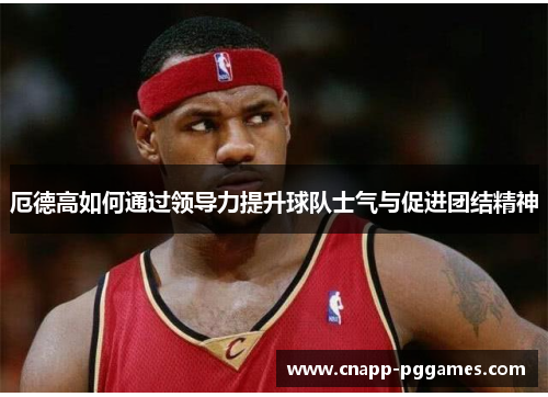 厄德高如何通过领导力提升球队士气与促进团结精神
