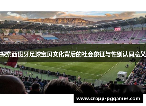 探索西班牙足球宝贝文化背后的社会象征与性别认同意义