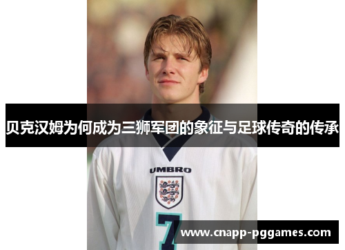 贝克汉姆为何成为三狮军团的象征与足球传奇的传承