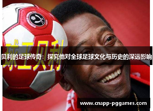 贝利的足球传奇:探究他对全球足球文化与历史的深远影响 贝利的足球传奇:探究他对全球足球文化与历史的深远影响