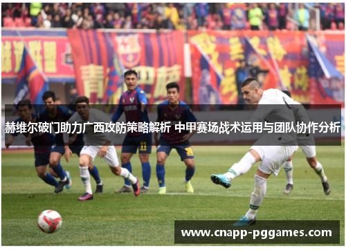 赫维尔破门助力广西攻防策略解析 中甲赛场战术运用与团队协作分析 赫维尔破门助力广西攻防策略解析 中甲赛场战术运用与团队协作分析