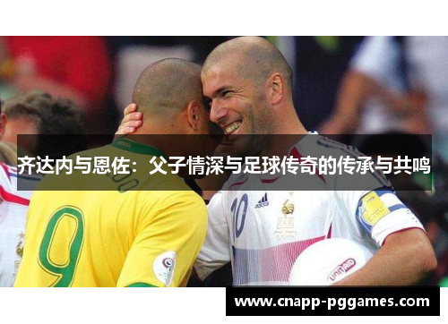 齐达内与恩佐：父子情深与足球传奇的传承与共鸣