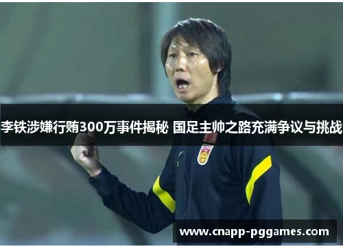 李铁涉嫌行贿300万事件揭秘 国足主帅之路充满争议与挑战