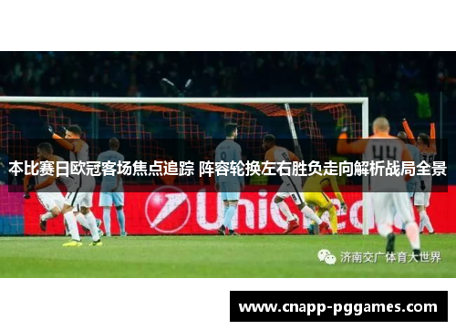 本比赛日欧冠客场焦点追踪 阵容轮换左右胜负走向解析战局全景