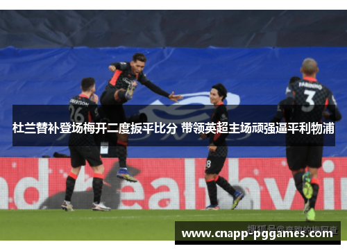 杜兰替补登场梅开二度扳平比分 带领英超主场顽强逼平利物浦
