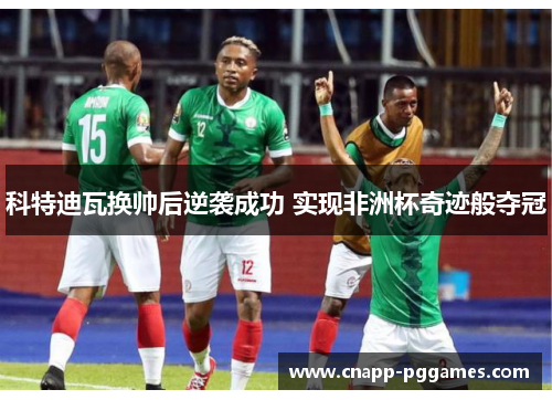 科特迪瓦换帅后逆袭成功 实现非洲杯奇迹般夺冠 科特迪瓦换帅后逆袭成功 实现非洲杯奇迹般夺冠