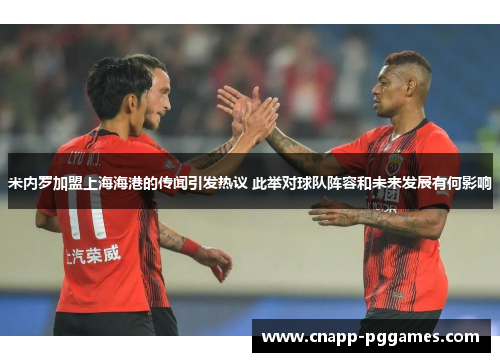 米内罗加盟上海海港的传闻引发热议 此举对球队阵容和未来发展有何影响