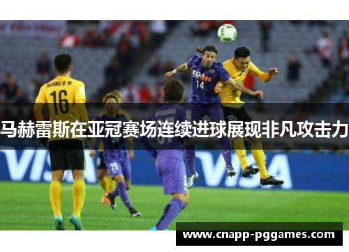 马赫雷斯在亚冠赛场连续进球展现非凡攻击力