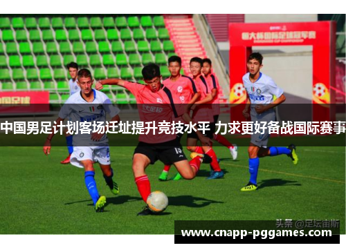 中国男足计划客场迁址提升竞技水平 力求更好备战国际赛事