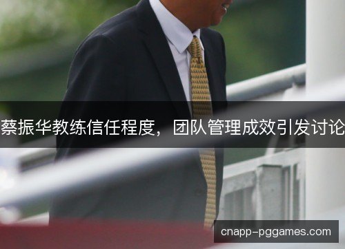 蔡振华教练信任程度,团队管理成效引发讨论 蔡振华教练信任程度,团队管理成效引发讨论